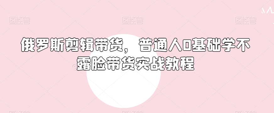 俄罗斯产品剪辑带货，普通人0基础学不露脸带货实战教程-赚钱驿站