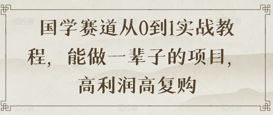 国学赛道从0到1实战教程，能做一辈子的项目，高利润高复购-赚钱驿站