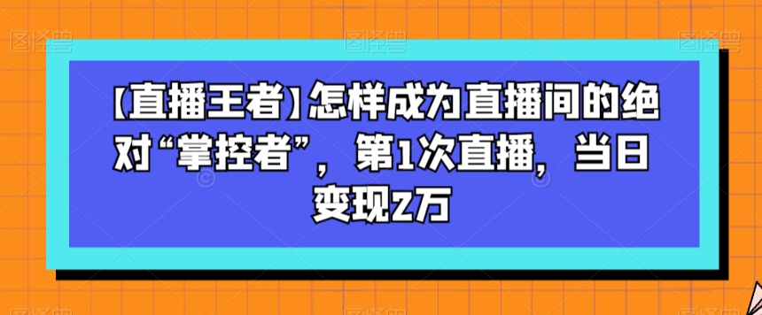 【直播王者】怎样成为直播间的绝对“掌控者”，第1次直播，当日变现2万-赚钱驿站