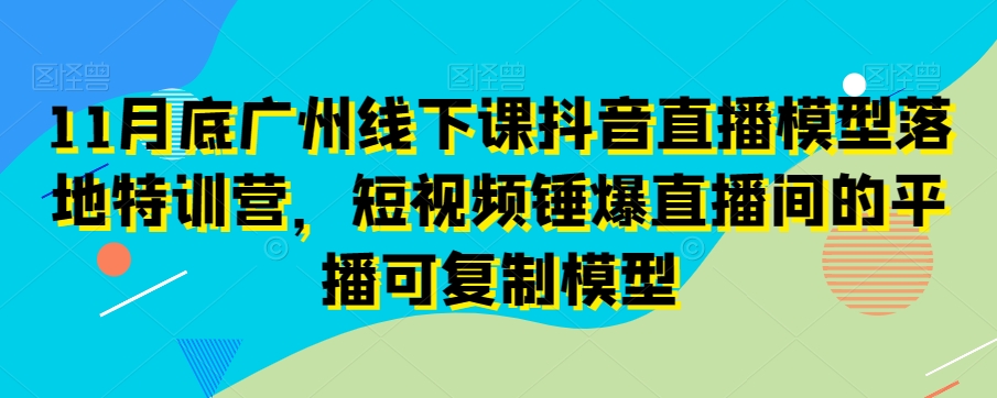 11月底广州线下课抖音直播模型落地特训营，短视频锤爆直播间的平播可复制模型-赚钱驿站