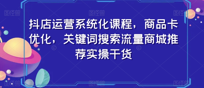 抖店运营系统化课程，商品卡优化，关键词搜索流量商城推荐实操干货-赚钱驿站