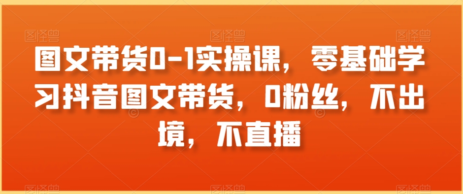 图文带货0-1实操课，零基础学习抖音图文带货，0粉丝，不出境，不直播-赚钱驿站