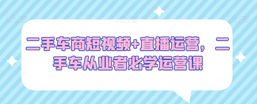 二手车商短视频+直播运营，二手车从业者必学运营课-赚钱驿站