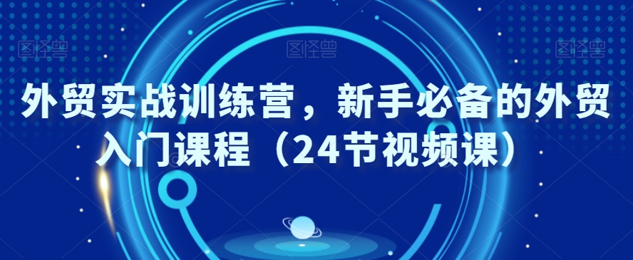 外贸实战训练营，新手必备的外贸入门课程（24节视频课）-赚钱驿站