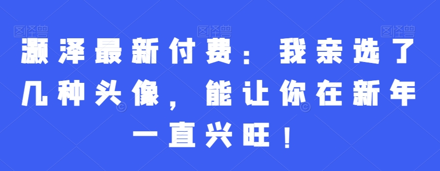 灏泽最新付费：我亲选了几种头像，能让你在新年一直兴旺！-赚钱驿站