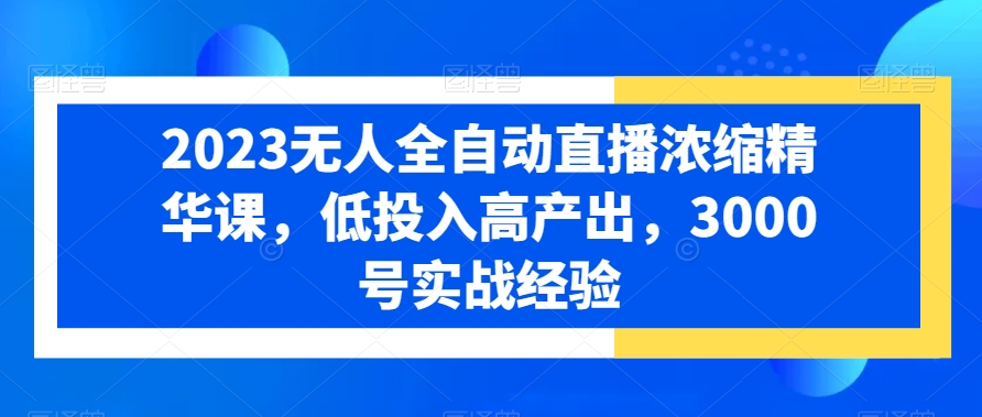 2023无人全自动直播浓缩精华课，低投入高产出，3000号实战经验-赚钱驿站