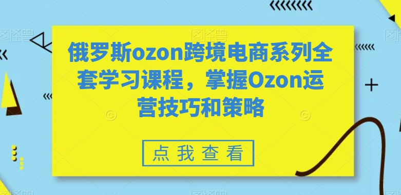 俄罗斯ozon跨境电商系列全套学习课程，掌握Ozon运营技巧和策略-赚钱驿站