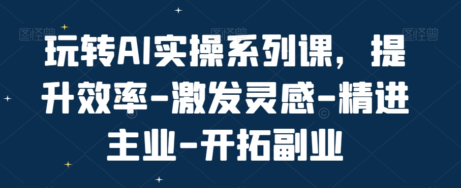 玩转AI实操系列课，提升效率-激发灵感-精进主业-开拓副业-赚钱驿站