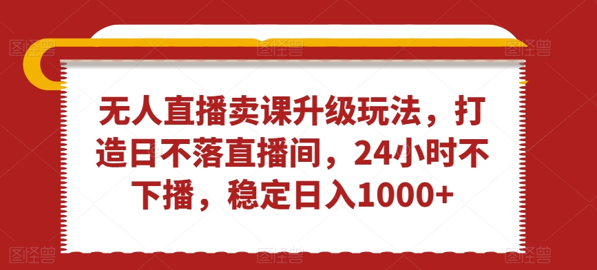 无人直播卖课升级玩法，打造日不落直播间，24小时不下播，稳定日入1000+【揭秘】-赚钱驿站