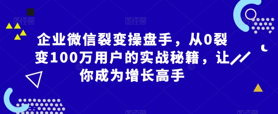 企业微信裂变操盘手，从0裂变100万用户的实战秘籍，让你成为增长高手-赚钱驿站