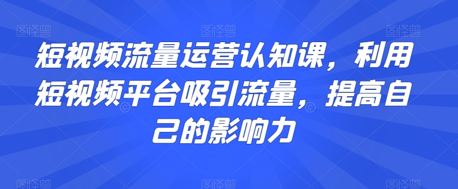 短视频流量运营认知课，利用短视频平台吸引流量，提高自己的影响力-赚钱驿站