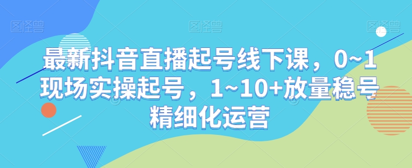 最新抖音直播起号线下课，0~1现场实操起号，1~10+放量稳号精细化运营-赚钱驿站