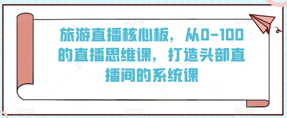 旅游直播核心板，从0-100的直播思维课，打造头部直播间的系统课-赚钱驿站