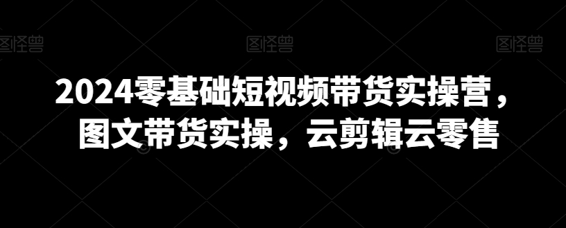 2024零基础短视频带货实操营，图文带货实操，云剪辑云零售-赚钱驿站