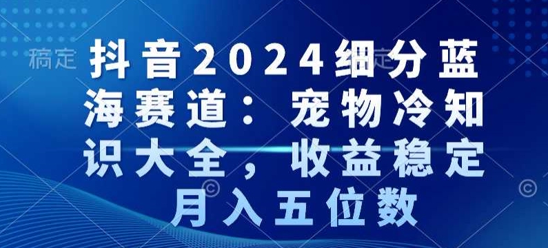 抖音2024细分蓝海赛道：宠物冷知识大全，收益稳定，月入五位数【揭秘】-赚钱驿站