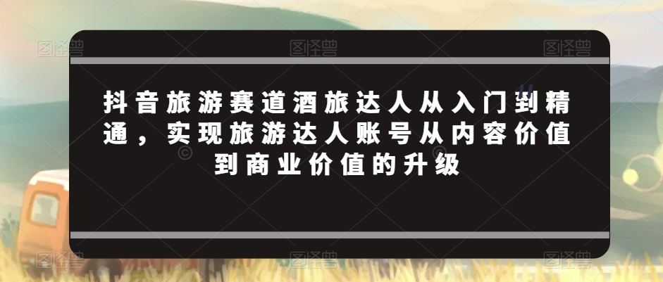 抖音旅游赛道酒旅达人从入门到精通，实现旅游达人账号从内容价值到商业价值的升级-赚钱驿站