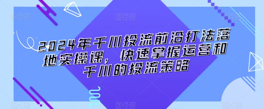 2024年千川投流前沿打法落地实操课，快速掌握运营和千川的投流策略-赚钱驿站