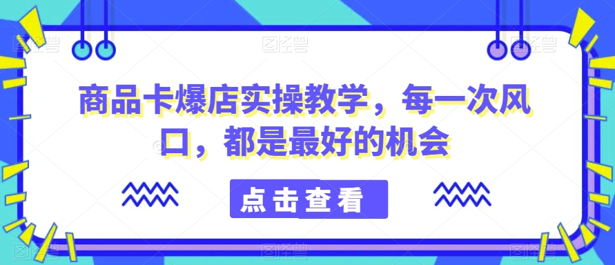 商品卡爆店实操教学，每一次风口，都是最好的机会-赚钱驿站