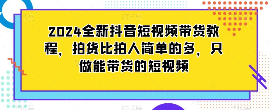 2024全新抖音短视频带货教程，拍货比拍人简单的多，只做能带货的短视频-赚钱驿站