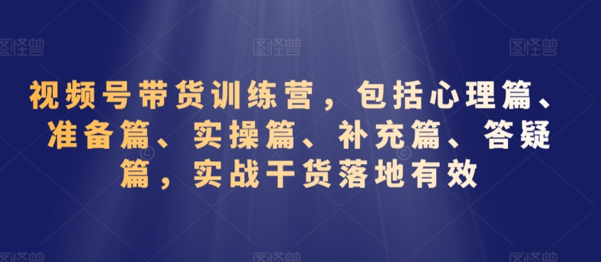 视频号带货训练营，包括心理篇、准备篇、实操篇、补充篇、答疑篇，实战干货落地有效-赚钱驿站