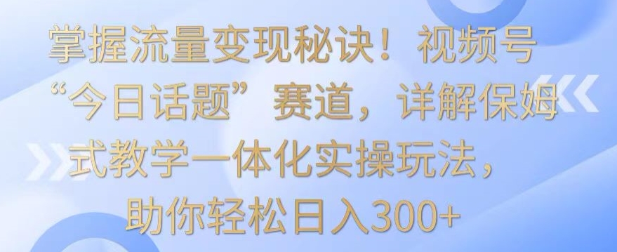 掌握流量变现秘诀！视频号“今日话题”赛道，详解保姆式教学一体化实操玩法，助你轻松日入300+【揭秘】-赚钱驿站