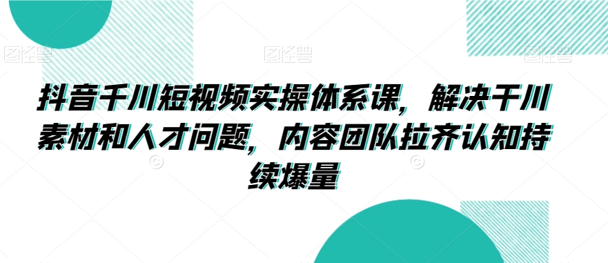 抖音千川短视频实操体系课，解决干川素材和人才问题，内容团队拉齐认知持续爆量-赚钱驿站