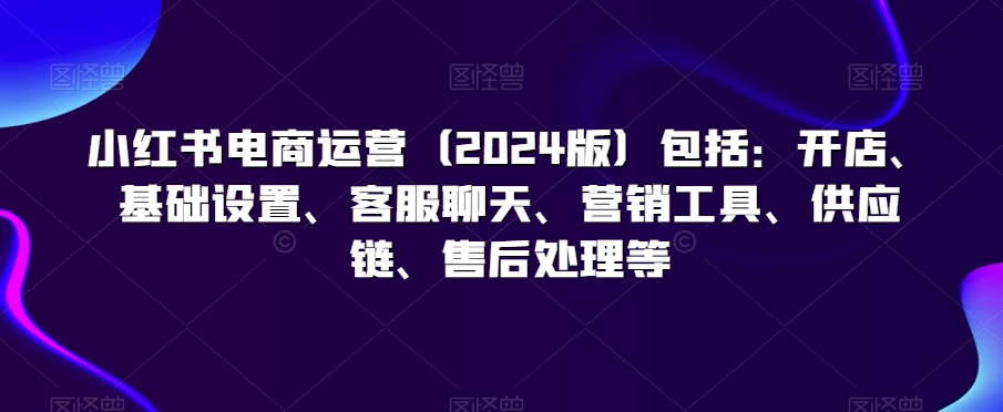 小红书电商运营（2024版）包括：开店、基础设置、客服聊天、营销工具、供应链、售后处理等-赚钱驿站