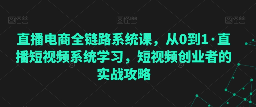 直播电商全链路系统课，从0到1·直播短视频系统学习，短视频创业者的实战攻略-赚钱驿站