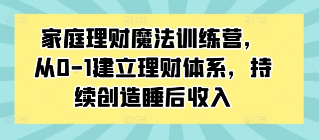 家庭理财魔法训练营，从0-1建立理财体系，持续创造睡后收入-赚钱驿站