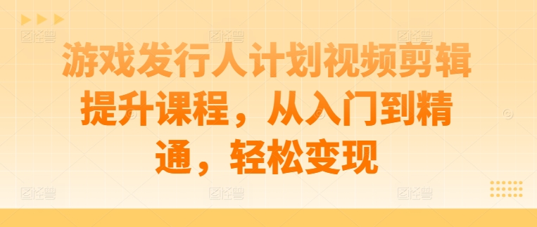 游戏发行人计划视频剪辑提升课程，从入门到精通，轻松变现-赚钱驿站