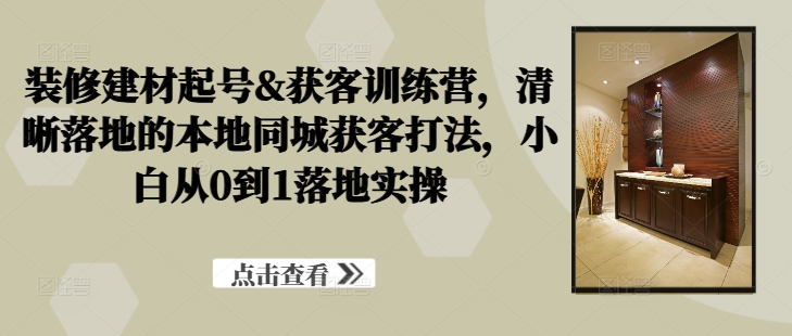 装修建材起号&获客训练营，​清晰落地的本地同城获客打法，小白从0到1落地实操-赚钱驿站