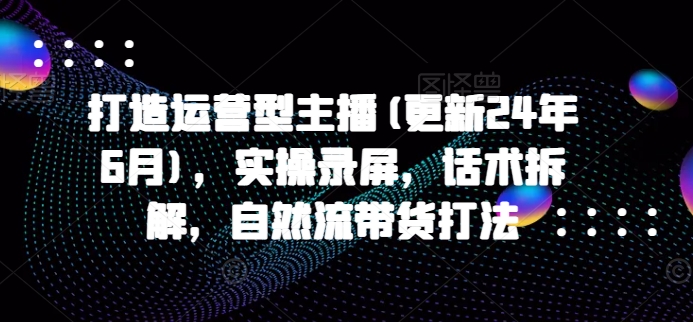 打造运营型主播(更新24年10月)，实操录屏，话术拆解，自然流带货打法-赚钱驿站