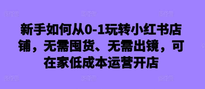 新手如何从0-1玩转小红书店铺，无需囤货、无需出镜，可在家低成本运营开店-赚钱驿站