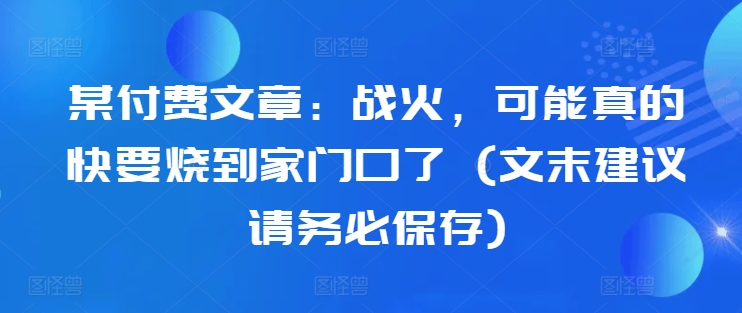 某付费文章：战火，可能真的快要烧到家门口了 (文末建议请务必保存)-赚钱驿站