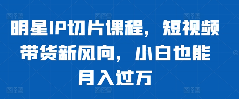 明星IP切片课程，短视频带货新风向，小白也能月入过万-赚钱驿站