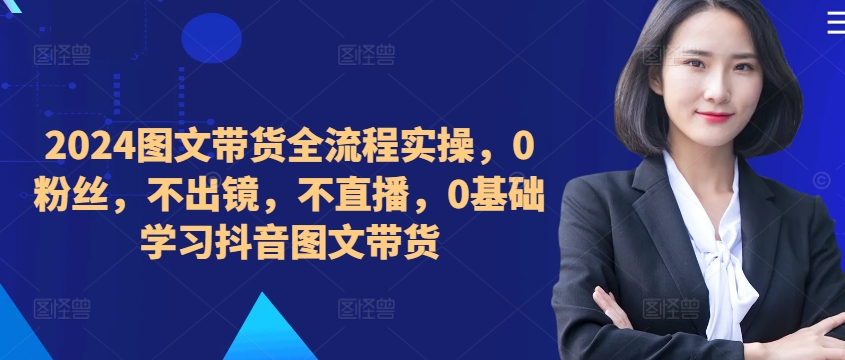 ​​​​​​2024图文带货全流程实操，0粉丝，不出镜，不直播，0基础学习抖音图文带货-赚钱驿站