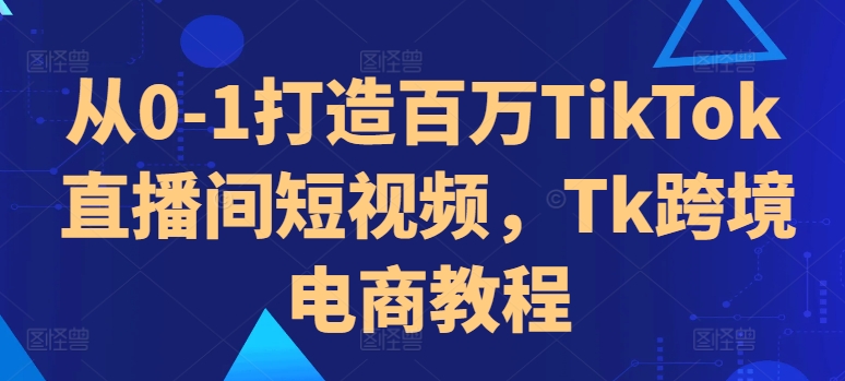 从0-1打造百万TikTok直播间短视频，Tk跨境电商教程-赚钱驿站