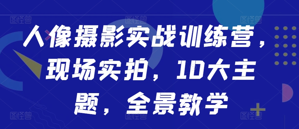 人像摄影实战训练营，现场实拍，10大主题，全景教学-赚钱驿站