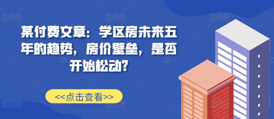 某付费文章：学区房未来五年的趋势，房价壁垒，是否开始松动?-赚钱驿站