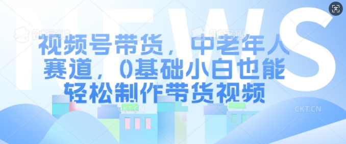 视频号带货，中老年人赛道，0基础小白也能轻松制作带货视频-赚钱驿站