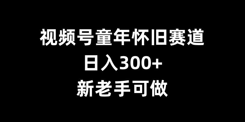 视频号童年怀旧赛道，日入300+，新老手可做【揭秘】-赚钱驿站