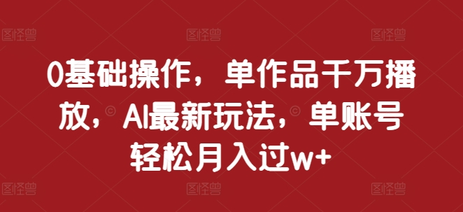 0基础操作，单作品千万播放，AI最新玩法，单账号轻松月入过w+【揭秘】-赚钱驿站