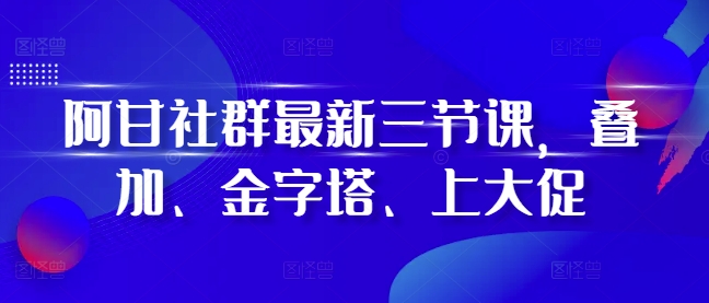 阿甘社群最新三节课，叠加、金字塔、上大促-赚钱驿站