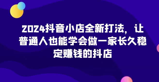 2024抖音小店全新打法，让普通人也能学会做一家长久稳定赚钱的抖店（更新）-赚钱驿站