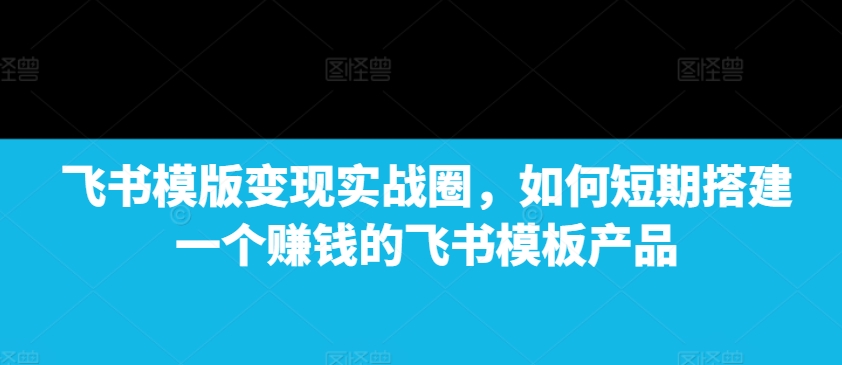 飞书模版变现实战圈，如何短期搭建一个赚钱的飞书模板产品-赚钱驿站