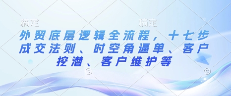 外贸底层逻辑全流程，十七步成交法则、时空角逼单、客户挖潜、客户维护等-赚钱驿站