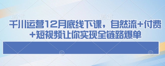 千川运营12月底线下课，自然流+付费+短视频让你实现全链路爆单-赚钱驿站