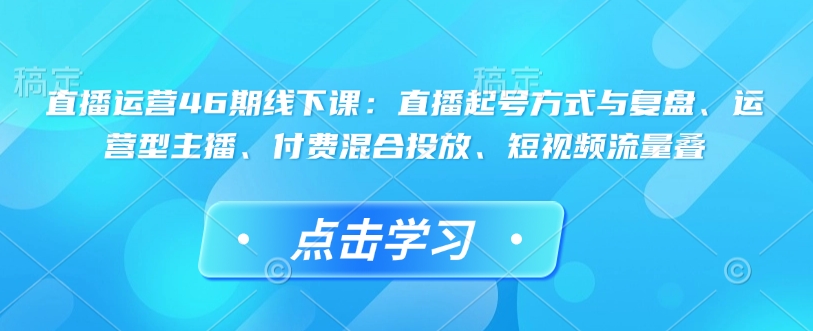 直播运营46期线下课：直播起号方式与复盘、运营型主播、付费混合投放、短视频流量叠-赚钱驿站