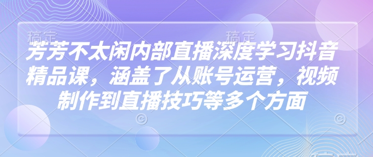 芳芳不太闲内部直播深度学习抖音精品课，涵盖了从账号运营，视频制作到直播技巧等多个方面-赚钱驿站