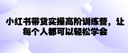 小红书带货实操高阶训练营，让每个人都可以轻松学会-赚钱驿站